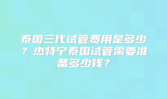 泰国三代试管费用是多少?杰特宁泰国试管需要准备多少钱?