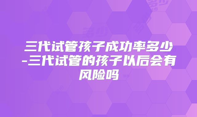 三代试管孩子成功率多少-三代试管的孩子以后会有风险吗