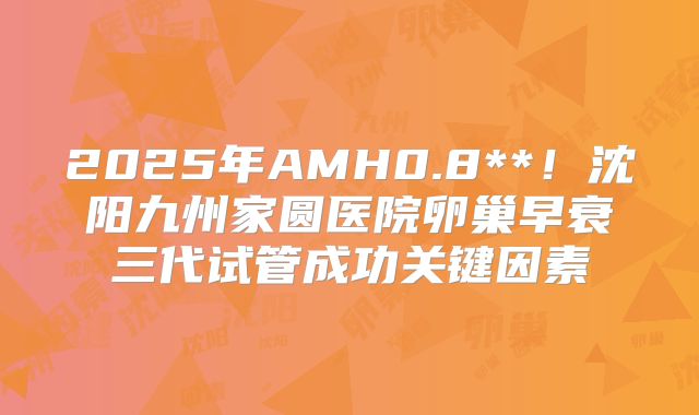 2025年AMH0.8**！沈阳九州家圆医院卵巢早衰三代试管成功关键因素