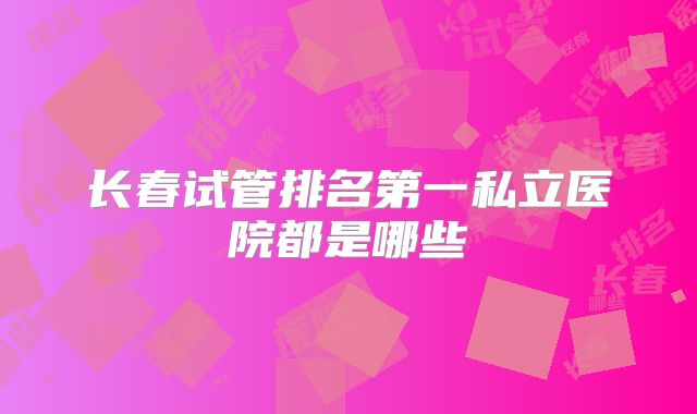 长春试管排名第一私立医院都是哪些