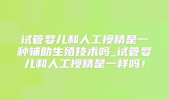 试管婴儿和人工授精是一种辅助生殖技术吗_试管婴儿和人工授精是一样吗！