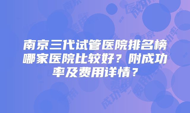 南京三代试管医院排名榜哪家医院比较好?附成功率及费用详情?