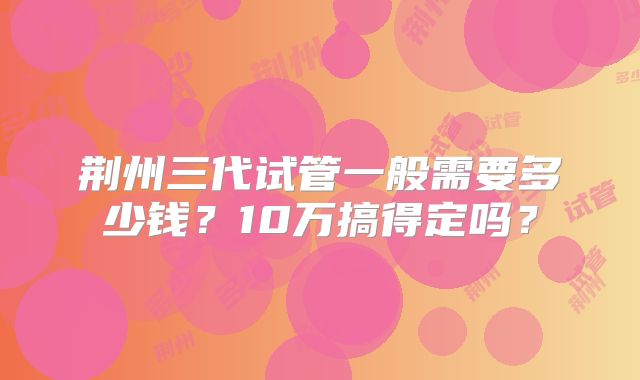荆州三代试管一般需要多少钱?10万搞得定吗?