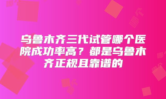 乌鲁木齐三代试管哪个医院成功率高?都是乌鲁木齐正规且靠谱的