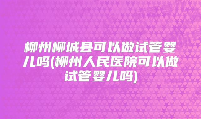 柳州柳城县可以做试管婴儿吗(柳州人民医院可以做试管婴儿吗)