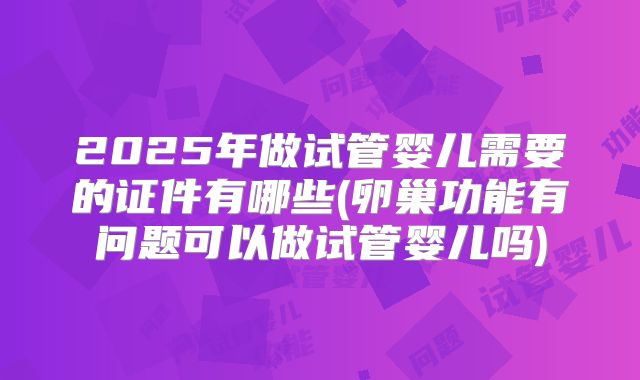 2025年做试管婴儿需要的证件有哪些(卵巢功能有问题可以做试管婴儿吗)