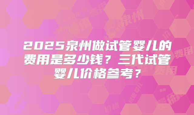 2025泉州做试管婴儿的费用是多少钱?三代试管婴儿价格参考?