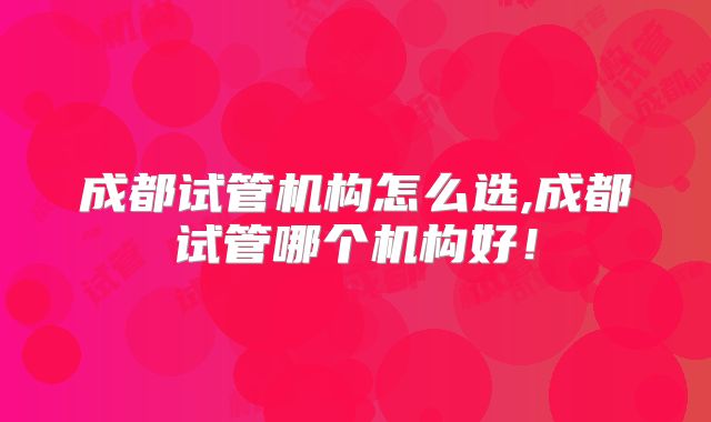 成都试管机构怎么选,成都试管哪个机构好!