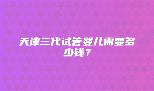 天津三代试管婴儿需要多少钱?