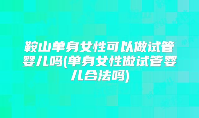 鞍山单身女性可以做试管婴儿吗(单身女性做试管婴儿合法吗)