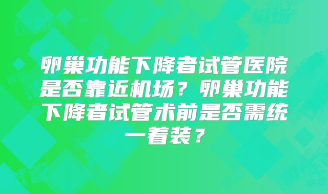 卵巢功能下降者试管医院是否靠近机场?卵巢功能下降者试管术前是否需统一着装?