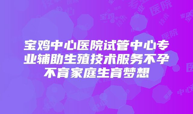 宝鸡中心医院试管中心专业辅助生殖技术服务不孕不育家庭生育梦想
