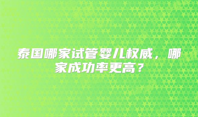 泰国哪家试管婴儿权威，哪家成功率更高？