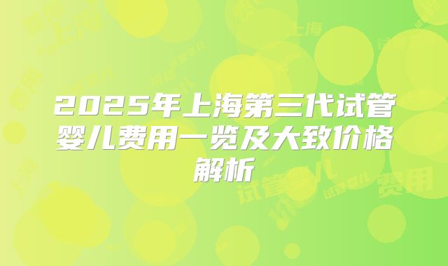 2025年上海第三代试管婴儿费用一览及大致价格解析
