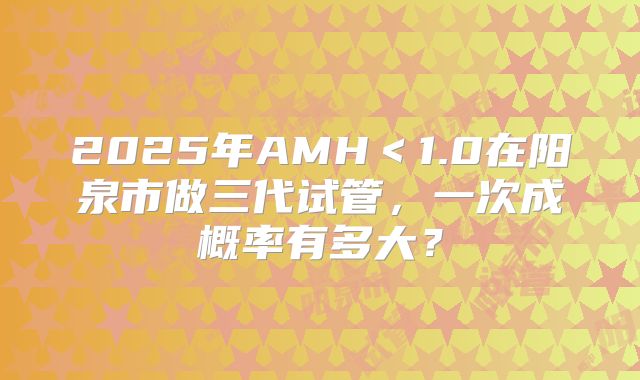 2025年AMH<1.0在阳泉市做三代试管,一次成概率有多大?