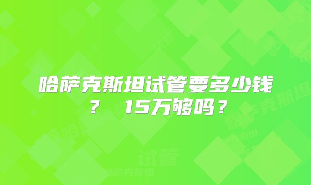 哈萨克斯坦试管要多少钱？ 15万够吗？