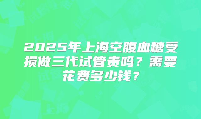 2025年上海空腹血糖受损做三代试管贵吗？需要花费多少钱？