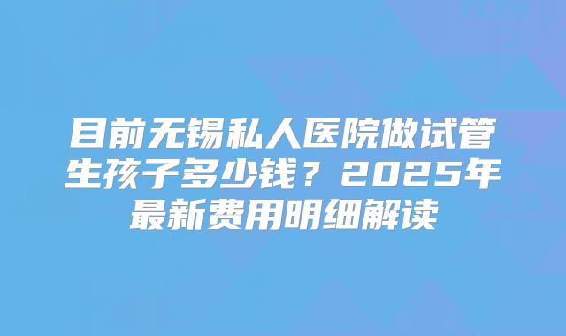 目前无锡私人医院做试管生孩子多少钱？2025年最新费用明细解读