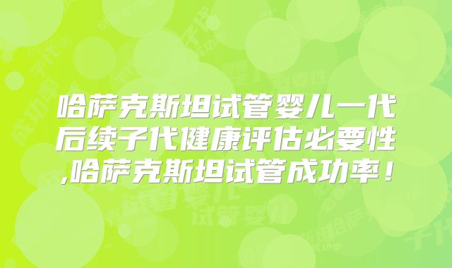 哈萨克斯坦试管婴儿一代后续子代健康评估必要性,哈萨克斯坦试管成功率！
