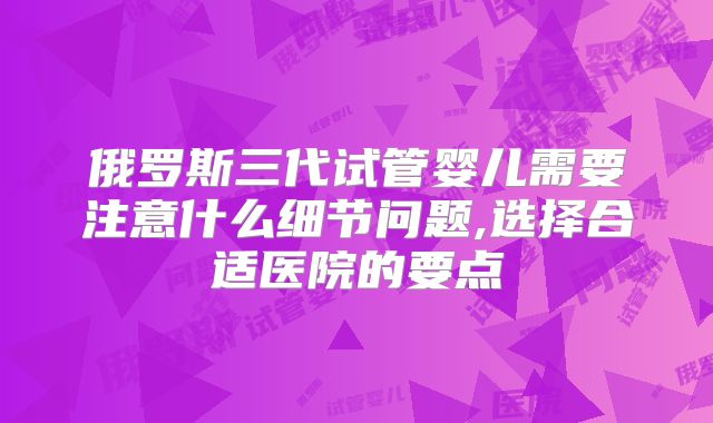 俄罗斯三代试管婴儿需要注意什么细节问题,选择合适医院的要点