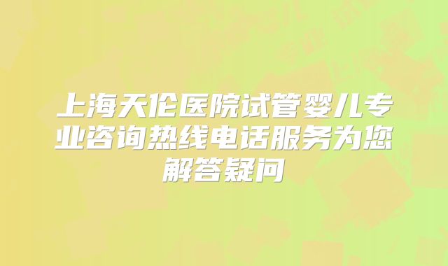 上海天伦医院试管婴儿专业咨询热线电话服务为您解答疑问