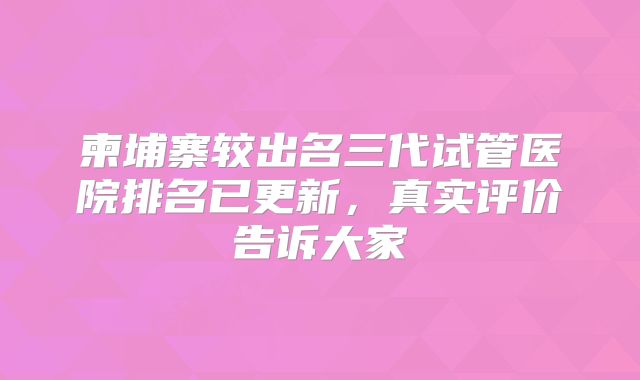 柬埔寨较出名三代试管医院排名已更新,真实评价告诉大家