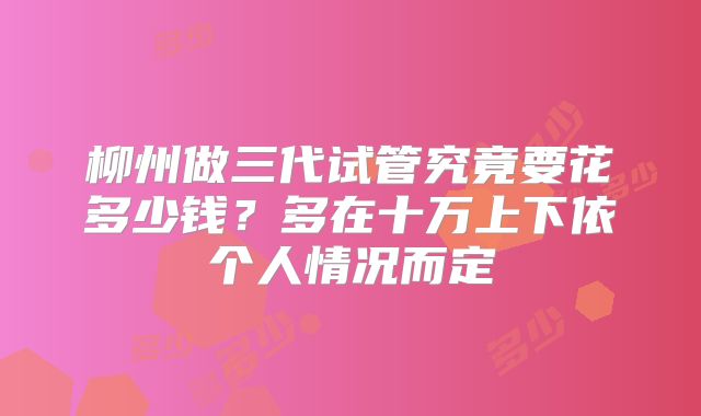 柳州做三代试管究竟要花多少钱?多在十万上下依个人情况而定