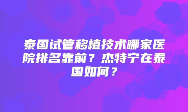 泰国试管移植技术哪家医院排名靠前?杰特宁在泰国如何?