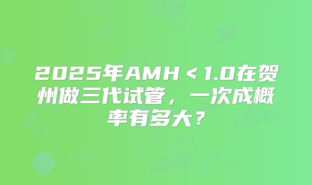 2025年AMH<1.0在贺州做三代试管,一次成概率有多大?