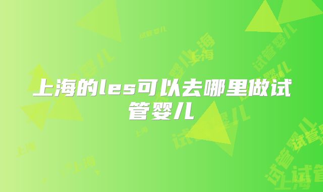上海的les可以去哪里做试管婴儿