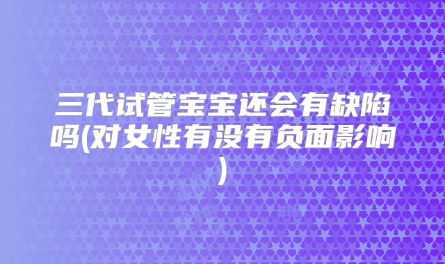 三代试管宝宝还会有缺陷吗(对女性有没有负面影响)