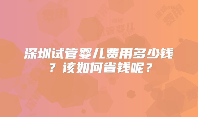 深圳试管婴儿费用多少钱?该如何省钱呢?