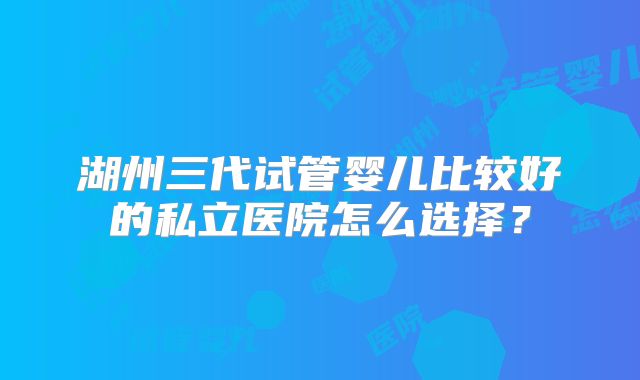 湖州三代试管婴儿比较好的私立医院怎么选择?