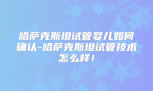 哈萨克斯坦试管婴儿如何确认-哈萨克斯坦试管技术怎么样!