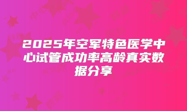 2025年空军特色医学中心试管成功率高龄真实数据分享