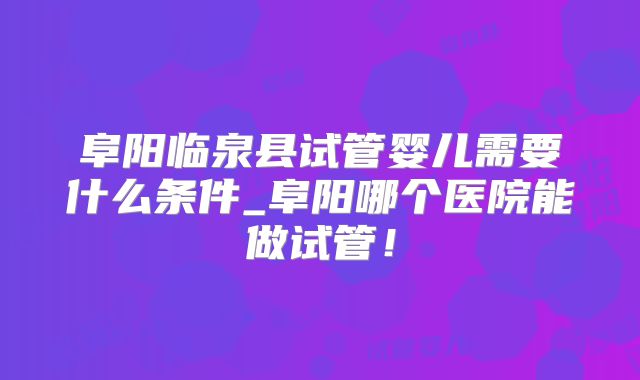 阜阳临泉县试管婴儿需要什么条件_阜阳哪个医院能做试管！