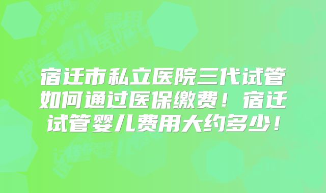 宿迁市私立医院三代试管如何通过医保缴费!宿迁试管婴儿费用大约多少!