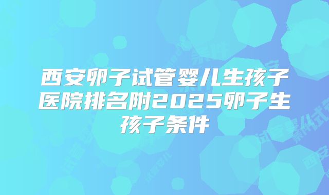 西安卵子试管婴儿生孩子医院排名附2025卵子生孩子条件