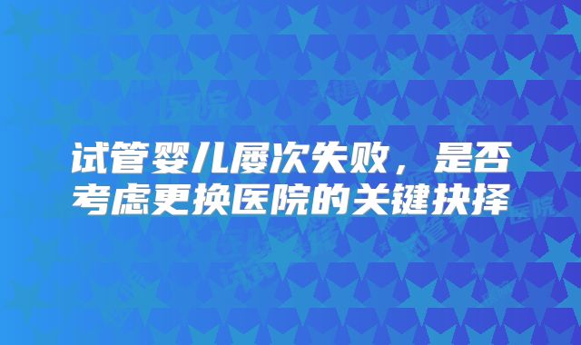 试管婴儿屡次失败,是否考虑更换医院的关键抉择