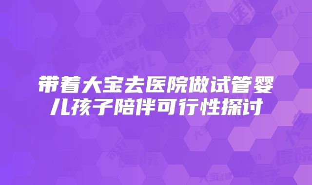 带着大宝去医院做试管婴儿孩子陪伴可行性探讨