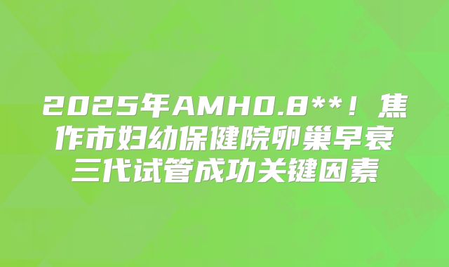 2025年AMH0.8**！焦作市妇幼保健院卵巢早衰三代试管成功关键因素
