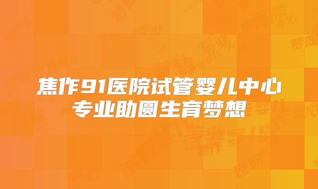 焦作91医院试管婴儿中心专业助圆生育梦想