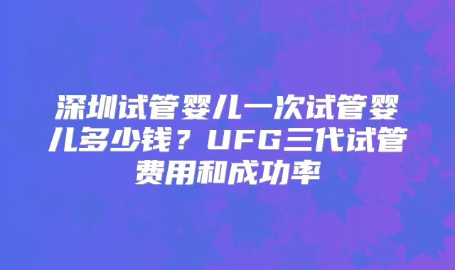 深圳试管婴儿一次试管婴儿多少钱?UFG三代试管费用和成功率