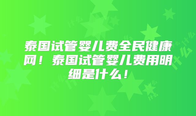 泰国试管婴儿费全民健康网!泰国试管婴儿费用明细是什么!