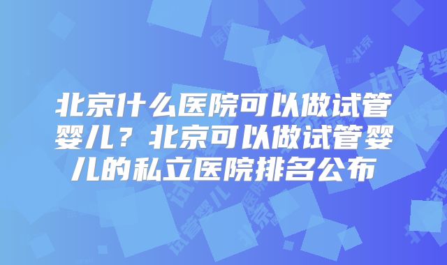 北京什么医院可以做试管婴儿?北京可以做试管婴儿的私立医院排名公布