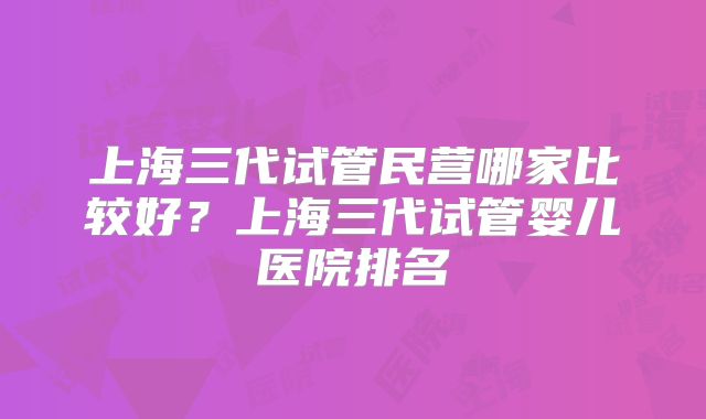 上海三代试管民营哪家比较好？上海三代试管婴儿医院排名