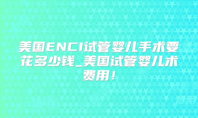 美国ENCI试管婴儿手术要花多少钱_美国试管婴儿术费用！