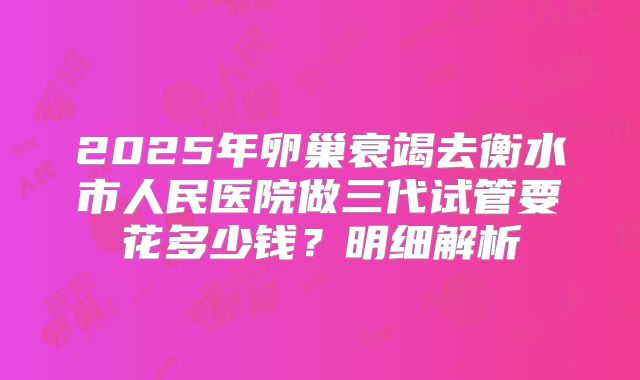 2025年卵巢衰竭去衡水市人民医院做三代试管要花多少钱？明细解析