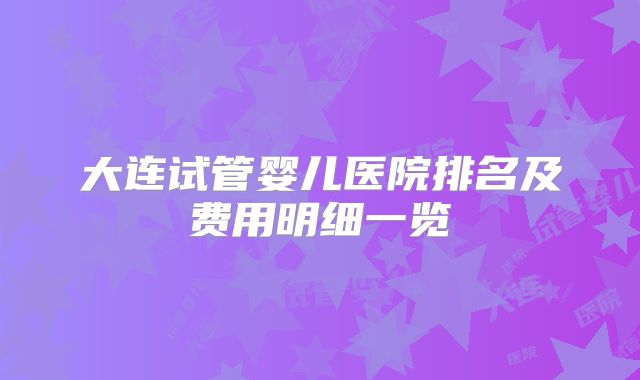大连试管婴儿医院排名及费用明细一览
