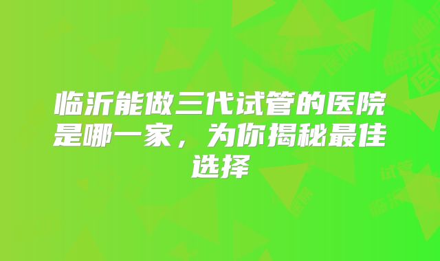 临沂能做三代试管的医院是哪一家,为你揭秘最佳选择